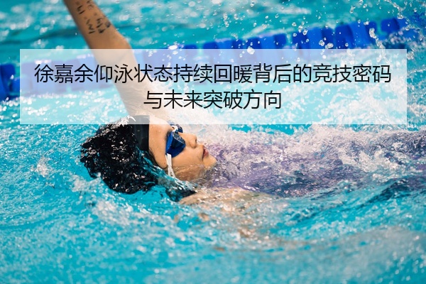 徐嘉余仰泳状态持续回暖背后的竞技密码与未来突破方向